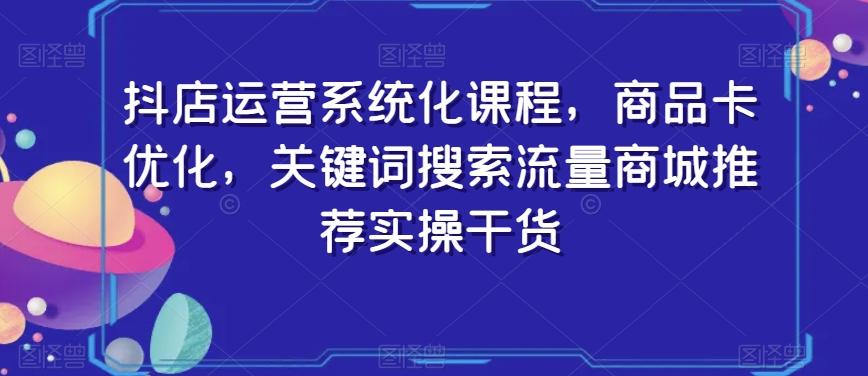 抖店运营系统化课程，商品卡优化，关键词搜索流量商城推荐实操干货-薪火元第一资源库