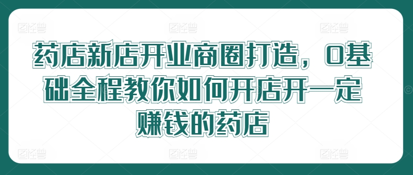 药店新店开业商圈打造，0基础全程教你如何开店开一定赚钱的药店-梦凌网创