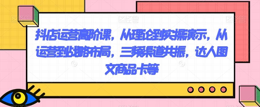 抖店运营高阶课，从理论到实操演示，从运营到战略布局，三频渠道共振，达人图文商品卡等-薪火元第一资源库