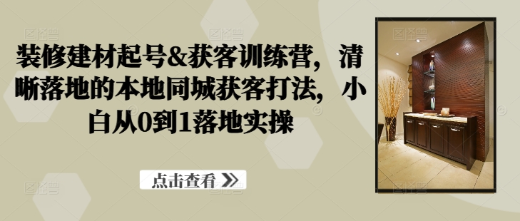装修建材起号&获客训练营，​清晰落地的本地同城获客打法，小白从0到1落地实操-梦凌网创