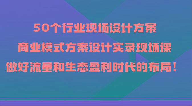 50个行业现场设计方案，商业模式方案设计实录现场课，做好流量和生态盈利时代的布局！-梦凌网创