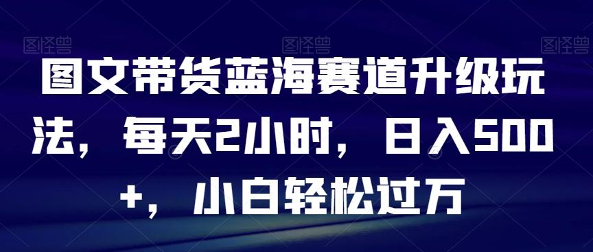 图文带货蓝海赛道升级玩法，每天2小时，日入500+，小白轻松过万-梦凌网创