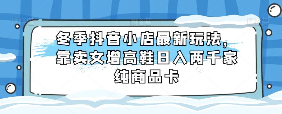 冬季抖音小店最新玩法，靠卖女增高鞋日入两千家纯商品卡【揭秘】-梦凌网创