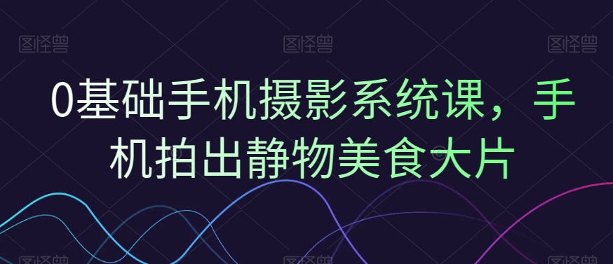 0基础手机摄影系统课，手机拍出静物美食大片-薪火元第一资源库