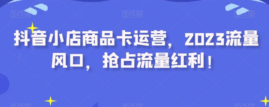 抖音小店商品卡运营，2023流量风口，抢占流量红利！-梦凌网创