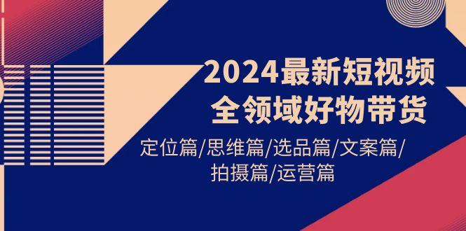 (9818期)2024最新短视频全领域好物带货 定位篇/思维篇/选品篇/文案篇/拍摄篇/运营篇-梦凌网创