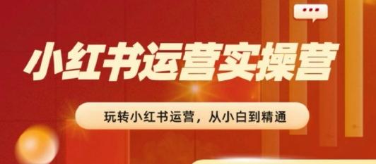 2024小红书运营实操营，​从入门到精通，完成从0~1~100-薪火元第一资源库