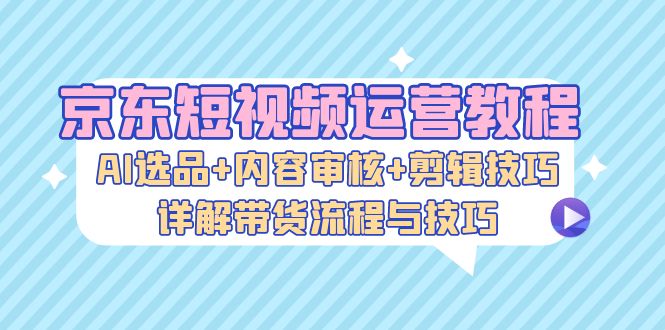 京东短视频运营教程：AI选品+内容审核+剪辑技巧，详解带货流程与技巧-梦凌网创