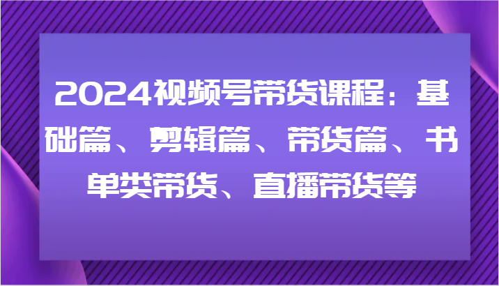 2024视频号带货课程：基础篇、剪辑篇、带货篇、书单类带货、直播带货等-梦凌网创