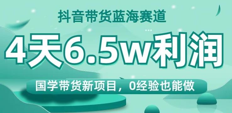 抖音带货蓝海赛道，国学带货新项目，0经验也能做，4天6.5w利润【揭秘】-梦凌网创
