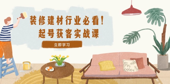 装修-建材行业必看！起号获客实战课：精准定位+爆款视频+高效运营-梦凌网创
