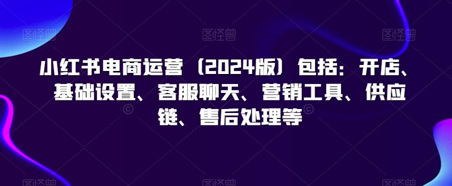 小红书电商运营(2024版)包括：开店、基础设置、客服聊天、营销工具、供应链、售后处理等-梦凌网创