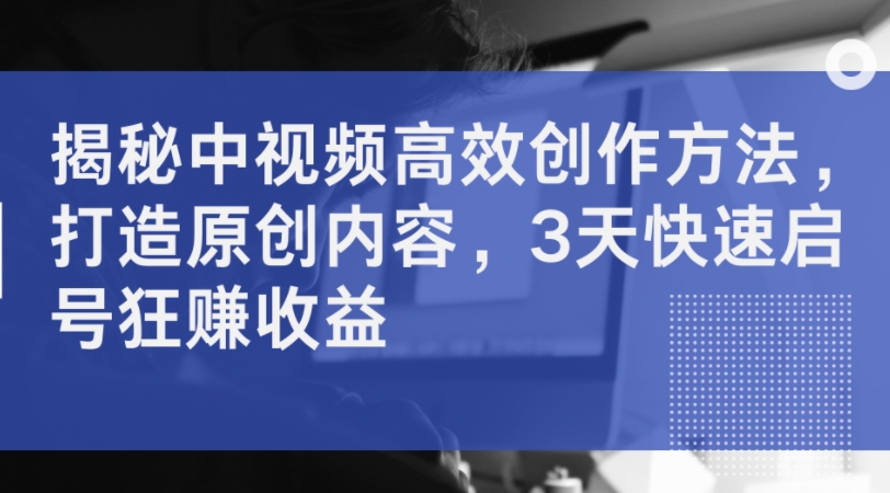 揭秘中视频高效创作方法，打造原创内容，3天快速启号狂赚收益-梦凌网创