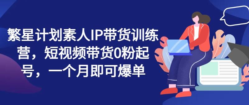 繁星计划素人IP带货训练营，短视频带货0粉起号，一个月即可爆单-梦凌网创
